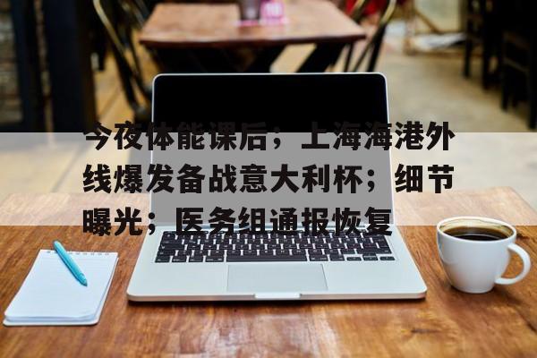 关于今夜体能课后；上海海港外线爆发备战意大利杯；细节曝光；医务组通报恢复的信息